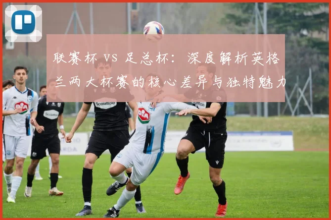 联赛杯 vs 足总杯：深度解析英格兰两大杯赛的核心差异与独特魅力