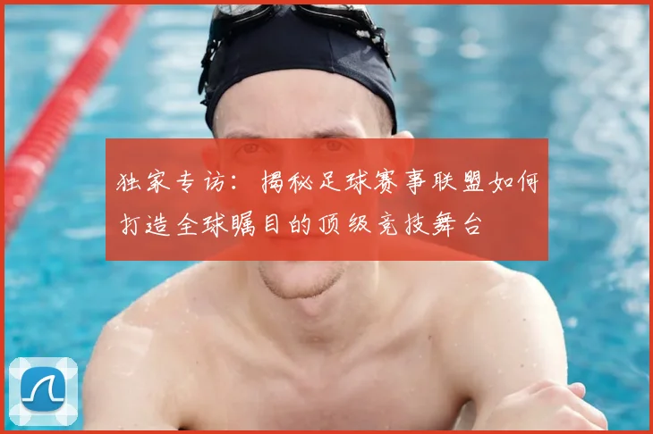 独家专访：揭秘足球赛事联盟如何打造全球瞩目的顶级竞技舞台