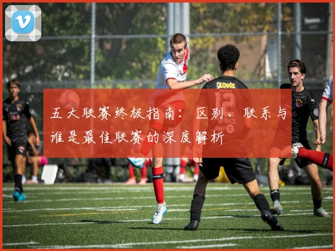 五大联赛终极指南：区别、联系与谁是最佳联赛的深度解析