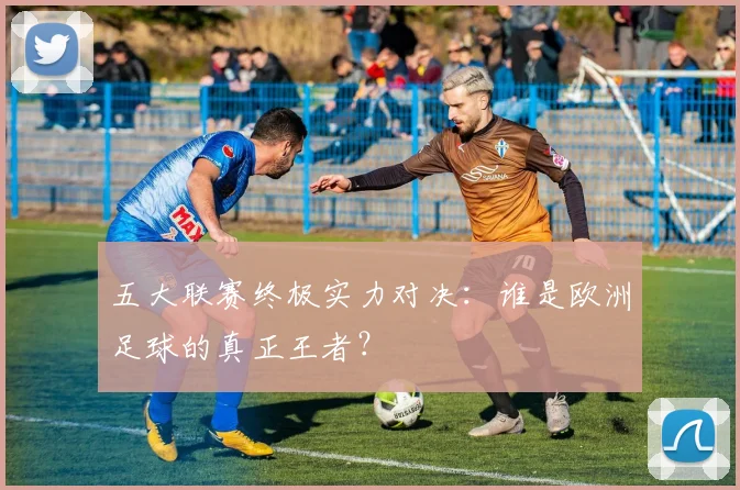 五大联赛终极实力对决：谁是欧洲足球的真正王者？