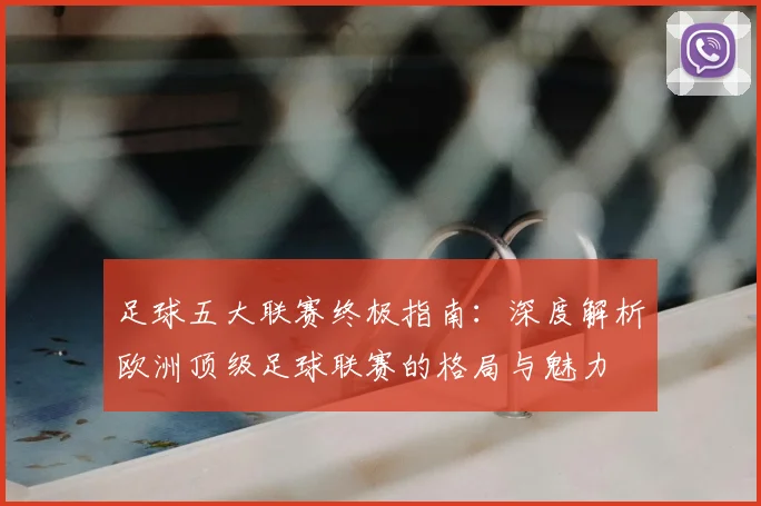 足球五大联赛终极指南：深度解析欧洲顶级足球联赛的格局与魅力