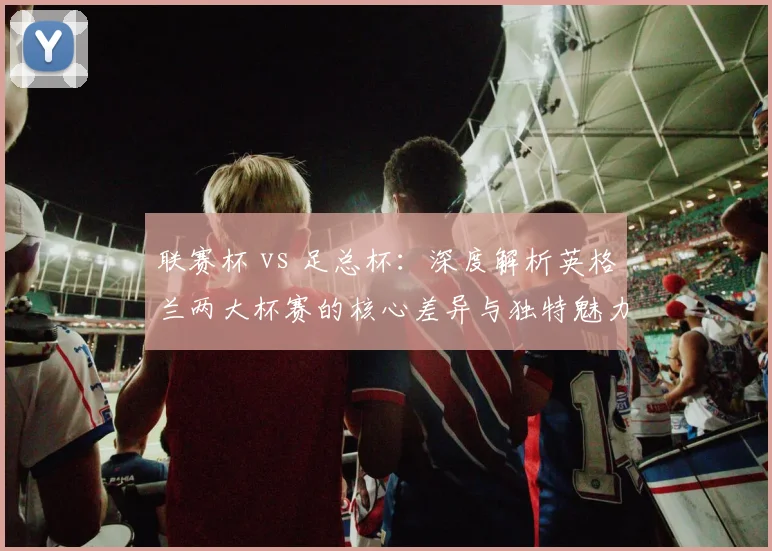 联赛杯 vs 足总杯：深度解析英格兰两大杯赛的核心差异与独特魅力