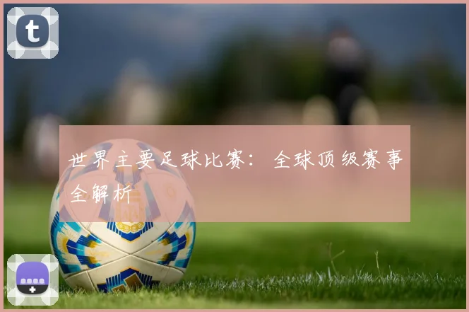 世界主要足球比赛：全球顶级赛事全解析