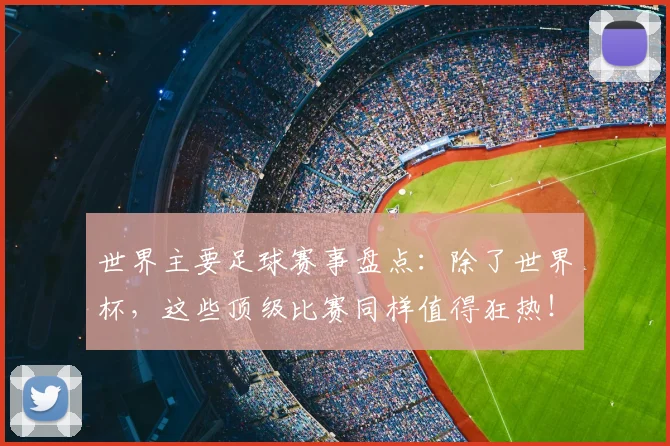 世界主要足球赛事盘点：除了世界杯，这些顶级比赛同样值得狂热！
